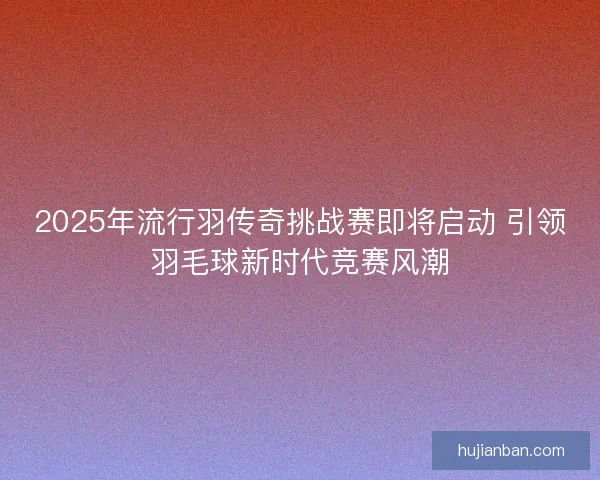 2025年流行羽传奇挑战赛即将启动 引领羽毛球新时代竞赛风潮