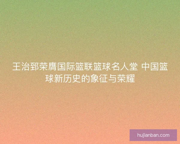 王治郅荣膺国际篮联篮球名人堂 中国篮球新历史的象征与荣耀