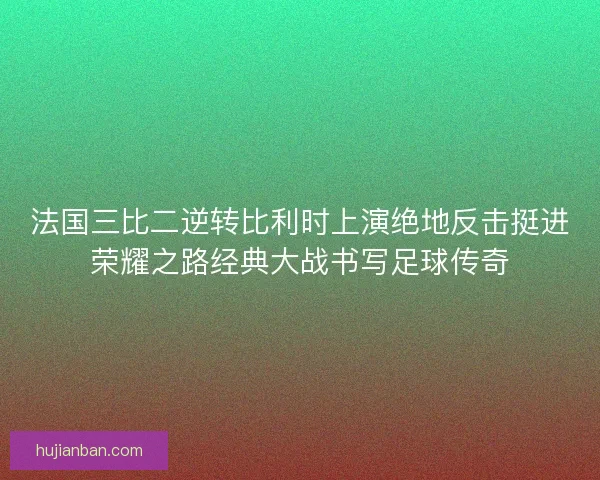 法国三比二逆转比利时上演绝地反击挺进荣耀之路经典大战书写足球传奇
