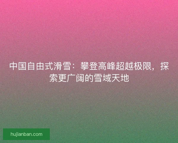 中国自由式滑雪:攀登高峰超越极限,探索更广阔的雪域天地 中国自由式滑雪:攀登高峰超越极限,探索更广阔的雪域天地