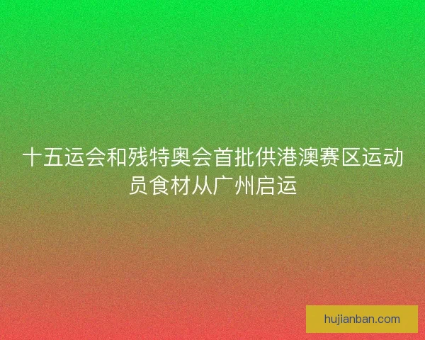 十五运会和残特奥会首批供港澳赛区运动员食材从广州启运