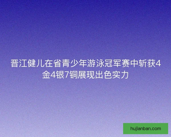 晋江健儿在省青少年游泳冠军赛中斩获4金4银7铜展现出色实力
