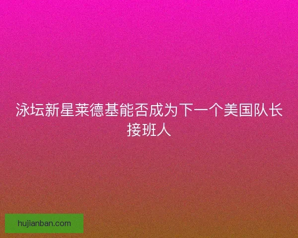 泳坛新星莱德基能否成为下一个美国队长接班人