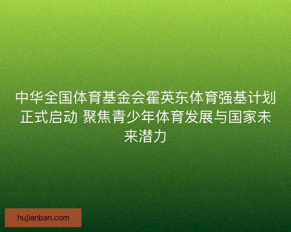 中华全国体育基金会霍英东体育强基计划正式启动 聚焦青少年体育发展与国家未来潜力