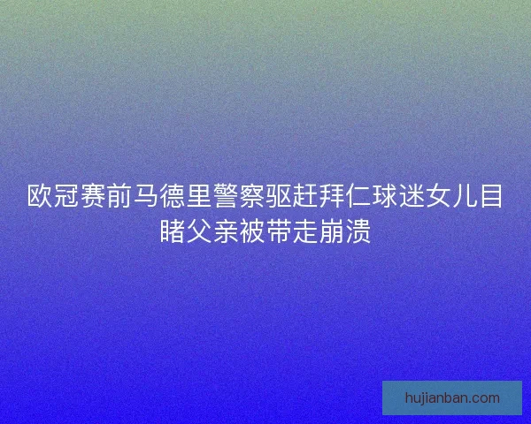 欧冠赛前马德里警察驱赶拜仁球迷女儿目睹父亲被带走崩溃