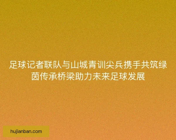 足球记者联队与山城青训尖兵携手共筑绿茵传承桥梁助力未来足球发展