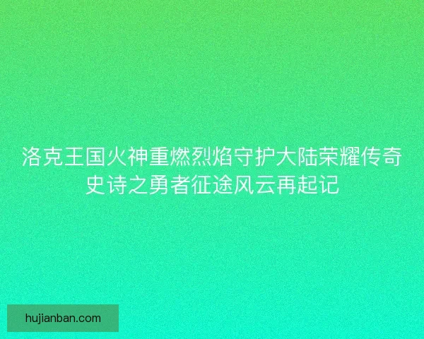 洛克王国火神重燃烈焰守护大陆荣耀传奇史诗之勇者征途风云再起记