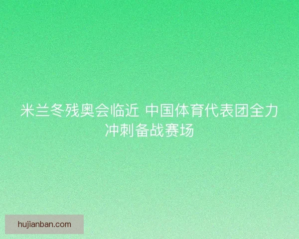 米兰冬残奥会临近 中国体育代表团全力冲刺备战赛场