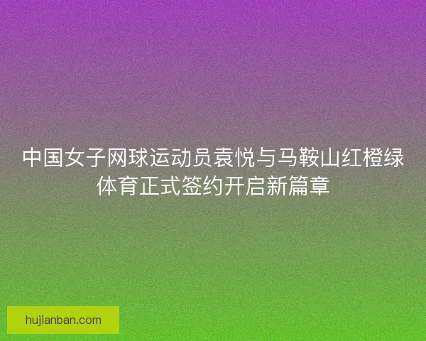 中国女子网球运动员袁悦与马鞍山红橙绿体育正式签约开启新篇章