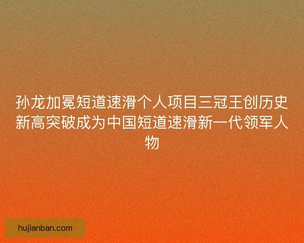 孙龙加冕短道速滑个人项目三冠王创历史新高突破成为中国短道速滑新一代领军人物